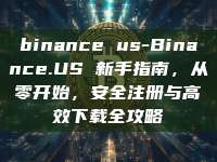 binance us-Binance.US 新手指南，从零开始，安全注册与高效下载全攻略